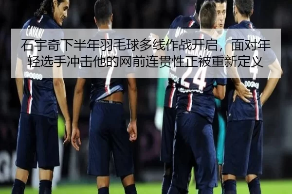 石宇奇下半年羽毛球多线作战开启，面对年轻选手冲击他的网前连贯性正被重新定义
